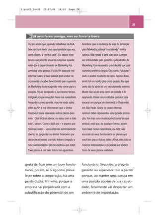 livro05_34-61      25.07.06        18:13      Page 39




                                                                                                            39


         Já aconteceu comigo, mas eu forcei a barra

    Foi por acaso que, quando trabalhava na AGA,        Acontece que a mudança de ares de Finanças
    descobri que havia uma oportunidade que era,        para Marketing estava “martelando” minha
    como dizem, a “minha cara”. Eu estava mon-          cabeça. Não resisti e pedi para que pudesse
    tando o orçamento anual da empresa quando           ser entrevistado pelo gerente e pelo diretor de
    notei que o departamento de Marketing iria          Marketing. Era necessário para decidir por qual
    contratar uma pessoa. Fui ao RH procurar me         caminho preferiria seguir. Deu certo. Fui autori-
    informar sobre a faixa salarial para incluir no     zado e acabei mudando de ares. Depois disso,
    orçamento e acabei descobrindo que o gerente        ainda fui recrutado para outro projeto. Até que
    de Marketing havia sugerido meu nome para a         certo dia fiz parte de um recrutamento externo.
    posição. Fiquei lisonjeado e, ao mesmo tempo,       Mudei não só de ares como de cidade e de
    intrigado porque ninguém havia me consultado.       segmento. Deixei uma indústria química para
    Perguntei a meu gerente, mas ele nada sabia.        encarar um parque de diversões: o Playcenter,
    Voltei ao RH e me informaram que o diretor          em São Paulo. Sobre os casos internos,
    financeiro havia reservado outros planos para       nenhum deles representou uma grande promo-
    mim. “Oba! Outros planos, eu estou com a bola       ção. Foi mais uma mudança horizontal do que
    toda”, pensei. Como a AGA era – e espero que        vertical, mas que, de qualquer forma, adorei.
    continue assim – uma empresa extremamente           Com base nessa experiência, eu diria: não
    aberta, fui perguntar ao diretor financeiro que     esconda de seus funcionários os planos que
    planos eram esses que não tinham chegado a          você tem para o futuro deles. Afinal, eles são os
    meu conhecimento. Ele me explicou que eram          maiores interessados e os únicos que podem
    bons planos e um belo futuro me aguardava.          fazer de seus planos realidade.




  gosta de ficar sem um bom funcio-                     funcionário. Segundo, o próprio
  nário, porém, se o egoísmo preva-                     gerente ou supervisor tem a perder
  lecer sobre a cooperação, há uma                      porque, ao manter uma pessoa em
  perda dupla. Primeiro, porque a                       uma posição aquém de sua capaci-
  empresa sai prejudicada com a                         dade, fatalmente vai despertar um
  subutilização do potencial de um                      ambiente de insatisfação.
 