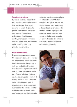 livro05_34-61   25.07.06   18:13   Page 40




 40


  Recrutamento externo                       empresas mantêm em sua página
  É possível usar esta modalidade            da internet o canal “Trabalhe
  em conjunto com o recrutamento             conosco”. Em geral, trata-se de
  interno. No caso da seleção                um formulário a ser preenchido
  externa, os canais de consulta             pelo candidato e formatado de
  podem ser banco de currículos,             modo a facilitar a pesquisa no
  indicação de funcionários,                 banco de dados. Uma vez que
  anúncios em faculdades ou                  um cargo é aberto, a consulta
  escolas, anúncios em jornais ou            ao banco de dados é o primeiro
  revistas, agências de recrutamen-          passo para a identificação de
  to (os head hunters) e os                  candidatos potenciais.
  próprios concorrentes.


  • Banco de currículos
  É comum os departamentos de
  RH receberem dezenas de currícu-
  los todos os dias. Além dos enve-
  lopes por correio, chegam por e-
  mail aos borbotões. Empresas
  mais organizadas procuram classi-
  ficar os currículos mais atrativos
  para futuras seleções. Porém, o
  destino da esmagadora maioria é
  mesmo a lata de lixo. A enxurra-
  da de currículos está para as
  empresas como as propagandas
  que você recebe em casa sem ter
  a mínima idéia de quem “ven-
  deu” seu endereço. Determinadas
 