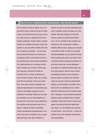 livro05_34-61       25.07.06       18:13      Page 41




                                                                                                          41


         H e a d h u n t e r: também já fui selecionado, mas foi por pouco

    Por uma destas ironias do destino, meu currí-        decorrer do teste eu já sabia exatamente qual
    culo não foi parar na lata de lixo da ICI. Enviei-   seria o resultado, porque sua lógica era muito
    o para um conhecido de meu pai que, por sua          simples. Pela auto-avaliação, eu não tinha
    vez, pediu para que a analista de RH de sua          chances, porque meu perfil jamais bateria
    divisão o guardasse. Tempos depois, a própria        com o de um controller do tipo contador, que
    analista me confessou que quase o jogou fora         costuma ser mais introspectivo, analítico e
    quando viu que meu último trabalho tinha sido        metódico. Mesmo assim, julgava que não valia
    em um parque de diversões – vez por outra,           a pena tentar mentir no teste. Se meu perfil
    esse pessoal de RH pode ser um pouco pre-            não fosse adequado, por que haveria de tentar
    conceituoso. Afinal, o que haveria de mal em         forjá-lo apenas para parecer que fosse? Tanto
    ter aprendido tudo o que sei sobre atendimen-        a empresa quanto eu sairíamos perdendo. Por
    to e relacionamento em um parque de diver-           outro lado, pensei que, se eles estivessem
    sões? Acontece que no final de 1993 surgiu           procurando um profissional diferenciado, não
    uma vaga para controller da Divisão de               ia ter para ninguém. Não deu outra: minhas
    Corantes da ICI, e o diretor se lembrou de           características estavam muito mais para o
    meu currículo. Ele pediu, então, para a analis-      lado da criação, da intuição e do relaciona-
    ta de RH me entrevistar. Tudo correu muito           mento do que para o lado da produção disci-
    bem. Como eles já haviam contratado uma              plinada, da concentração e da análise. Para o
    empresa especializada em recrutamento para           head hunter, fui classificado como a última
    cuidar da contratação, sugeriram que me              alternativa. Mas como ele não conhecia muito
    incluíssem no processo. Passei por uma série         bem a empresa e o que seu cliente realmente
    de entrevistas e por um teste daqueles em            almejava, acabei contratado como controller
    que você tem de enumerar suas preferências           marketeiro. Nunca tinha visto um cargo como
    em questões muito parecidas umas com as              aquele, mas parecia feito sob medida para
    outras. O objetivo do teste era identificar          mim. Assim, se você contratar uma empresa
    minhas características preponderantes e veri-        de head hunter – que é bem útil –, procure se
    ficar se elas eram compatíveis com as reque-         certificar de que ela realmente compreendeu
    ridas pelo cargo. Sem falsa modéstia, no             suas necessidades.
 