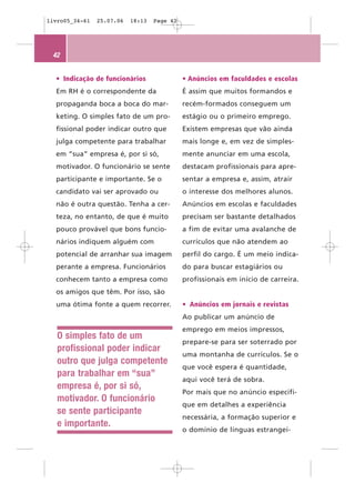 livro05_34-61   25.07.06   18:13   Page 42




 42


  • Indicação de funcionários                • Anúncios em faculdades e escolas
  Em RH é o correspondente da                É assim que muitos formandos e
  propaganda boca a boca do mar-             recém-formados conseguem um
  keting. O simples fato de um pro-          estágio ou o primeiro emprego.
  fissional poder indicar outro que          Existem empresas que vão ainda
  julga competente para trabalhar            mais longe e, em vez de simples-
  em “sua” empresa é, por si só,             mente anunciar em uma escola,
  motivador. O funcionário se sente          destacam profissionais para apre-
  participante e importante. Se o            sentar a empresa e, assim, atrair
  candidato vai ser aprovado ou              o interesse dos melhores alunos.
  não é outra questão. Tenha a cer-          Anúncios em escolas e faculdades
  teza, no entanto, de que é muito           precisam ser bastante detalhados
  pouco provável que bons funcio-            a fim de evitar uma avalanche de
  nários indiquem alguém com                 currículos que não atendem ao
  potencial de arranhar sua imagem           perfil do cargo. É um meio indica-
  perante a empresa. Funcionários            do para buscar estagiários ou
  conhecem tanto a empresa como              profissionais em início de carreira.
  os amigos que têm. Por isso, são
  uma ótima fonte a quem recorrer.           • Anúncios em jornais e revistas
                                             Ao publicar um anúncio de
                                             emprego em meios impressos,
   O simples fato de um
                                             prepare-se para ser soterrado por
   profissional poder indicar
                                             uma montanha de currículos. Se o
   outro que julga competente
                                             que você espera é quantidade,
   para trabalhar em “sua”
                                             aqui você terá de sobra.
   empresa é, por si só,
                                             Por mais que no anúncio especifi-
   motivador. O funcionário
                                             que em detalhes a experiência
   se sente participante
                                             necessária, a formação superior e
   e importante.
                                             o domínio de línguas estrangei-
 