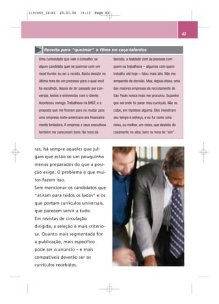 livro05_34-61     25.07.06       18:13      Page 43




                                                                                                      43


       Receita para “queimar” o filme no caça-talentos

    Uma curiosidade que vale o conselho: se            decisão, a lealdade com as pessoas com
    algum candidato quer se queimar com um             quem eu trabalhava – algumas com quem
    head hunter, eu sei a receita. Basta desistir na   trabalho até hoje – falou mais alto. Não me
    última hora de um processo para o qual você        arrependo da decisão. Mas, depois disso, uma
    foi escolhido, depois de ter passado por con-      das maiores empresas de recrutamento de
    versas, testes e entrevistas com o cliente.        São Paulo nunca mais me procurou. Suponho
    Aconteceu comigo. Trabalhava na BASF, e a          que sei onde foi parar meu currículo. Não os
    proposta que me fizeram para eu mudar para         culpo, em hipótese alguma. Eles investiram
    uma empresa norte-americana era financeira-        seu tempo e esforço, e eu fui como uma
    mente tentadora. A empresa e seus executivos       noiva, ou melhor, um noivo, que desistiu do
    também me pareceram bons. Na hora da               casamento no altar, bem na hora do “sim”.



  ras, há sempre aqueles que jul-
  gam que estão só um pouquinho
  menos preparados do que a posi-
  ção exige. O problema é que mui-
  tos fazem isso.
  Sem mencionar os candidatos que
  “atiram para todos os lados” e os
  que portam currículos universais,
  que parecem servir a tudo.
  Em revistas de circulação
  dirigida, a seleção é mais criterio-
  sa. Quanto mais segmentada for
  a publicação, mais específico
  pode ser o anúncio – e mais
  compatíveis deverão ser os
  currículos recebidos.
 