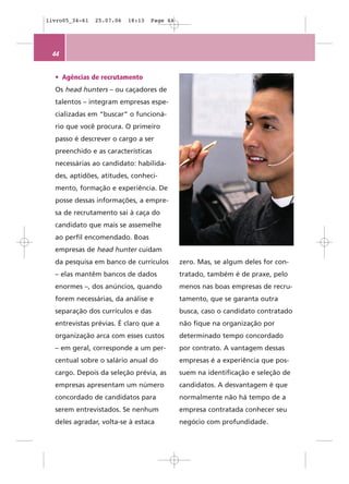 livro05_34-61   25.07.06   18:13   Page 44




 44


  • Agências de recrutamento
  Os head hunters – ou caçadores de
  talentos – integram empresas espe-
  cializadas em “buscar” o funcioná-
  rio que você procura. O primeiro
  passo é descrever o cargo a ser
  preenchido e as características
  necessárias ao candidato: habilida-
  des, aptidões, atitudes, conheci-
  mento, formação e experiência. De
  posse dessas informações, a empre-
  sa de recrutamento sai à caça do
  candidato que mais se assemelhe
  ao perfil encomendado. Boas
  empresas de head hunter cuidam
  da pesquisa em banco de currículos         zero. Mas, se algum deles for con-
  – elas mantêm bancos de dados              tratado, também é de praxe, pelo
  enormes –, dos anúncios, quando            menos nas boas empresas de recru-
  forem necessárias, da análise e            tamento, que se garanta outra
  separação dos currículos e das             busca, caso o candidato contratado
  entrevistas prévias. É claro que a         não fique na organização por
  organização arca com esses custos          determinado tempo concordado
  – em geral, corresponde a um per-          por contrato. A vantagem dessas
  centual sobre o salário anual do           empresas é a experiência que pos-
  cargo. Depois da seleção prévia, as        suem na identificação e seleção de
  empresas apresentam um número              candidatos. A desvantagem é que
  concordado de candidatos para              normalmente não há tempo de a
  serem entrevistados. Se nenhum             empresa contratada conhecer seu
  deles agradar, volta-se à estaca           negócio com profundidade.
 