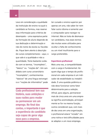 livro05_34-61   25.07.06   18:13   Page 46




 46


  Leve em consideração a qualidade           ter cursado o ensino superior por
  da instituição de ensino na qual o         apenas um ano, não saber ler nem
  candidato se formou, mas reserve           falar outro idioma e somente usar
  essa informação para critérios de          o computador para navegar na
  desempate – uma expressiva parte           internet. Não se trata de desmasca-
  da formação do aluno depende de            rar candidatos, mas esses termos
  sua dedicação e determinação e             são muitas vezes utilizados para
  não do nome da escola ou faculda-          ocultar a falta de conhecimento
  de. Fique bem atento à descrição           ou um nível insuficiente para o
  de cursos complementares – aqui, o         cargo pretendido.
  que vale é a qualidade e não a
  quantidade. Tome bastante cuida-           Experiência profissional
  do com os termos, “incompleto”,            Mais uma vez, a compatibilidade
  “básico” ou “noções de”. Um can-           com o cargo é fundamental. Há
  didato com curso universitário             quem diga que o tempo do profis-
  “incompleto”, conhecimentos                sional em cada empresa é um indi-
  “básicos” de uma língua estrangei-         cador de estabilidade ou instabili-
  ra e “noções de informática” pode          dade. É uma questão polêmica e
                                             não deve funcionar como fator
                                             determinante para a seleção.
  Cada profissional tem sua
                                             Afinal, para alguns, permanecer
  história, suas ambições e
                                             mais de cinco anos em uma empre-
  suas razões para mudar
                                             sa significa acomodação, principal-
  ou permanecer em um
                                             mente se for na mesma função;
  emprego. No final das
                                             outros consideram que, com mais
  contas, o importante é que
                                             de dez anos em uma organização,
  a experiência do candidato
                                             o profissional estará “viciado” em
  seja capaz de gerar algo
                                             uma rotina e terá dificuldades para
  novo para a empresa.
                                             se adaptar a um novo emprego.
 
