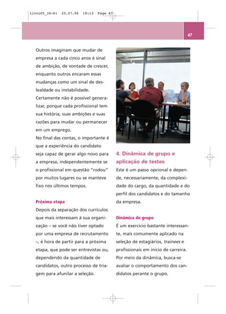 livro05_34-61   25.07.06   18:13   Page 47




                                                                                    47


  Outros imaginam que mudar de
  empresa a cada cinco anos é sinal
  de ambição, de vontade de crescer,
  enquanto outros encaram essas
  mudanças como um sinal de des-
  lealdade ou instabilidade.
  Certamente não é possível genera-
  lizar, porque cada profissional tem
  sua história, suas ambições e suas
  razões para mudar ou permanecer
  em um emprego.
  No final das contas, o importante é
  que a experiência do candidato
  seja capaz de gerar algo novo para         4. Dinâmica de grupo e
  a empresa, independentemente se            aplicação de testes
  o profissional em questão “rodou”          Este é um passo opcional e depen-
  por muitos lugares ou se manteve           de, necessariamente, da complexi-
  fixo nos últimos tempos.                   dade do cargo, da quantidade e do
                                             perfil dos candidatos e do tamanho
  Próxima etapa                              da empresa.
  Depois da separação dos currículos
  que mais interessam à sua organi-          Dinâmica de grupo
  zação – se você não tiver optado           É um exercício bastante interessan-
  por uma empresa de recrutamento            te, mais comumente aplicado na
  –, é hora de partir para a próxima         seleção de estagiários, trainees e
  etapa, que pode ser entrevistas ou,        profissionais em início de carreira.
  dependendo da quantidade de                Por meio da dinâmica, busca-se
  candidatos, outro processo de tria-        avaliar o comportamento dos can-
  gem para afunilar a seleção.               didatos perante o grupo.
 