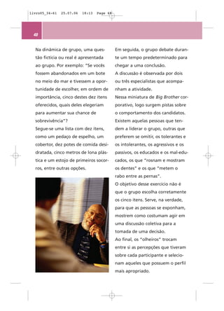 livro05_34-61   25.07.06   18:13   Page 48




 48


  Na dinâmica de grupo, uma ques-            Em seguida, o grupo debate duran-
  tão fictícia ou real é apresentada         te um tempo predeterminado para
  ao grupo. Por exemplo: “Se vocês           chegar a uma conclusão.
  fossem abandonados em um bote              A discussão é observada por dois
  no meio do mar e tivessem a opor-          ou três especialistas que acompa-
  tunidade de escolher, em ordem de          nham a atividade.
  importância, cinco destes dez itens        Nessa miniatura de Big Brother cor-
  oferecidos, quais deles elegeriam          porativo, logo surgem pistas sobre
  para aumentar sua chance de                o comportamento dos candidatos.
  sobrevivência”?                            Existem aquelas pessoas que ten-
  Segue-se uma lista com dez itens,          dem a liderar o grupo, outras que
  como um pedaço de espelho, um              preferem se omitir, os tolerantes e
  cobertor, dez potes de comida desi-        os intolerantes, os agressivos e os
  dratada, cinco metros de lona plás-        passivos, os educados e os mal-edu-
  tica e um estojo de primeiros socor-       cados, os que “rosnam e mostram
  ros, entre outras opções.                  os dentes” e os que “metem o
                                             rabo entre as pernas”.
                                             O objetivo desse exercício não é
                                             que o grupo escolha corretamente
                                             os cinco itens. Serve, na verdade,
                                             para que as pessoas se exponham,
                                             mostrem como costumam agir em
                                             uma discussão coletiva para a
                                             tomada de uma decisão.
                                             Ao final, os “olheiros” trocam
                                             entre si as percepções que tiveram
                                             sobre cada participante e selecio-
                                             nam aqueles que possuem o perfil
                                             mais apropriado.
 