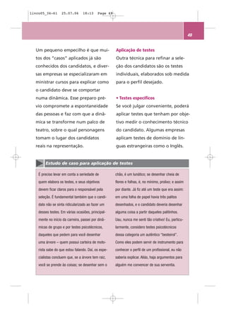 livro05_34-61      25.07.06      18:13      Page 49




                                                                                                        49


  Um pequeno empecilho é que mui-                     Aplicação de testes
  tos dos “casos” aplicados já são                    Outra técnica para refinar a sele-
  conhecidos dos candidatos, e diver-                 ção dos candidatos são os testes
  sas empresas se especializaram em                   individuais, elaborados sob medida
  ministrar cursos para explicar como                 para o perfil desejado.
  o candidato deve se comportar
  numa dinâmica. Esse preparo pré-                    • Testes específicos
  vio compromete a espontaneidade                     Se você julgar conveniente, poderá
  das pessoas e faz com que a dinâ-                   aplicar testes que tenham por obje-
  mica se transforme num palco de                     tivo medir o conhecimento técnico
  teatro, sobre o qual personagens                    do candidato. Algumas empresas
  tomam o lugar dos candidatos                        aplicam testes de domínio de lín-
  reais na representação.                             guas estrangeiras como o Inglês.


        Estudo de caso para aplicação de testes

    É preciso levar em conta a seriedade de           chão, é um lunático; se desenhar cheia de
    quem elabora os testes, e seus objetivos          flores e folhas, é, no mínimo, prolixo; e assim
    devem ficar claros para o responsável pela        por diante. Já fiz até um teste que era assim:
    seleção. É fundamental também que o candi-        em uma folha de papel havia três palitos
    dato não se sinta ridicularizado ao fazer um      desenhados, e o candidato deveria desenhar
    desses testes. Em várias ocasiões, principal-     alguma coisa a partir daqueles palitinhos.
    mente no início da carreira, passei por dinâ-     Uau, nunca me senti tão criativo! Eu, particu-
    micas de grupo e por testes psicotécnicos,        larmente, considero testes psicotécnicos
    daqueles que pedem para você desenhar             dessa categoria um autêntico “besteirol”.
    uma árvore – quem possui carteira de moto-        Como eles podem servir de instrumento para
    rista sabe do que estou falando. Daí, os espe-    conhecer o perfil de um profissional, eu não
    cialistas concluem que, se a árvore tem raiz,     saberia explicar. Aliás, haja argumentos para
    você se prende às coisas; se desenhar sem o       alguém me convencer de sua serventia.
 