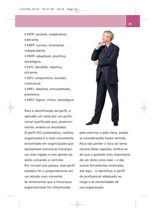 livro05_34-61    25.07.06   18:14   Page 51




                                                                                  51


  • ESFP: sociável, cooperativo,
  tolerante.
  • ENFP: curioso, incansável,
  independente.
  • ENTP: adaptável, analítico,
  estratégico.
  • ESTJ: decidido, objetivo,
  eficiente.
  • ESFJ: cooperativo, sociável,
  tradicional.
  • ENFJ: idealista, entusiasmado,
  prestativo.
  • ENTJ: lógico, crítico, estratégico.


  Para a identificação do perfil, é
  aplicado um teste por um profis-
  sional qualificado que, posterior-
  mente, analisa os resultados.
  O perfil ISTJ (sistemático, realista,       pelo exército e pelo clero, ambas
  organizado) é o mais comumente              as considerações fazem sentido.
  encontrado em organizações que              Para não perder o foco do tema
  apresentam estruturas hierárqui-            central deste capítulo, lembre-se
  cas mais rígidas e com gestão ao            de que a questão mais importante
  estilo comando e controle.                  de um teste como esse – e das
  Por incrível que pareça, esse perfil        outras ferramentas mostradas
  também foi o preponderante em               até aqui – é identificar o perfil
  um estudo num convento.                     do profissional adequado ao
  Se lembrarmos que a hierarquia              cargo e às necessidades de
  organizacional foi influenciada             sua organização.
 