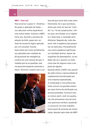 livro05_34-61   25.07.06   18:14   Page 52




 52


  MBTI – Caso real                           teza de que havia feito tudo certo.
  Para encerrar o passo 4 – Dinâmica         Felizmente, foi o que aconteceu.
  de grupo e aplicação de testes –,          Antes que você me taxe de “meti-
  vou descrever minha experiência            do” ou “rei da cocada preta”, afir-
  com outros testes, inclusive o MBTI.       mo que, sem dúvida, se eu repetis-
  Certa vez, durante o processo de           se o teste hoje, o resultado seria
  seleção da AGA, passei por um              diferente. Naquele dia, tudo deu
  teste de raciocínio lógico aplicado        certo. Até a seqüência das pergun-
  por um consultor francês.                  tas me estimulou. Provavelmente
  Esses testes são muito semelhantes         uma outra seqüência significasse
  aos aplicados para medição de              um resultado diverso. Apesar de
  QI (quociente de inteligência).            orgulhoso do desempenho, na ver-
  Lembro-me com clareza de que, à            dade não sei o quanto um teste
  medida que lia as questões, elas           como esse diz alguma coisa a res-
  me pareciam bastante coerentes e           peito de alguém.
  fáceis. Terminei o exame com a cer-        Quando deixei a BASF, meu pacote
                                             de saída incluía a oportunidade de
                                             outplacement (recolocação) por
                                             uma empresa especializada.
                                             A recolocação é uma prática bas-
                                             tante comum nas grandes empre-
                                             sas como forma de retribuição aos
                                             serviços prestados. Funciona mais
                                             ou menos assim: você nos ajudou,
                                             nós não precisamos mais de você,
                                             mas queremos retribuir, ajudando-
                                             o a procurar um novo trabalho.
                                             Como parte do processo de recolo-
                                             cação, descobri pelo teste do MBTI
 