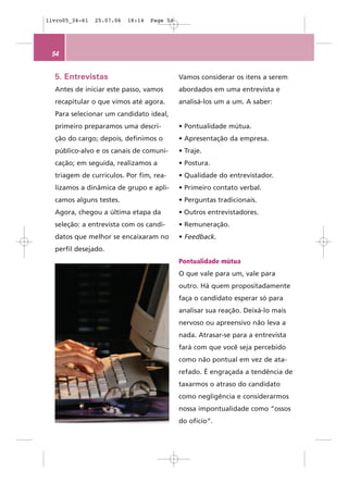 livro05_34-61   25.07.06   18:14   Page 54




 54


  5. Entrevistas                             Vamos considerar os itens a serem
  Antes de iniciar este passo, vamos         abordados em uma entrevista e
  recapitular o que vimos até agora.         analisá-los um a um. A saber:
  Para selecionar um candidato ideal,
  primeiro preparamos uma descri-            • Pontualidade mútua.
  ção do cargo; depois, definimos o          • Apresentação da empresa.
  público-alvo e os canais de comuni-        • Traje.
  cação; em seguida, realizamos a            • Postura.
  triagem de currículos. Por fim, rea-       • Qualidade do entrevistador.
  lizamos a dinâmica de grupo e apli-        • Primeiro contato verbal.
  camos alguns testes.                       • Perguntas tradicionais.
  Agora, chegou a última etapa da            • Outros entrevistadores.
  seleção: a entrevista com os candi-        • Remuneração.
  datos que melhor se encaixaram no          • Feedback.
  perfil desejado.
                                             Pontualidade mútua
                                             O que vale para um, vale para
                                             outro. Há quem propositadamente
                                             faça o candidato esperar só para
                                             analisar sua reação. Deixá-lo mais
                                             nervoso ou apreensivo não leva a
                                             nada. Atrasar-se para a entrevista
                                             fará com que você seja percebido
                                             como não pontual em vez de ata-
                                             refado. É engraçada a tendência de
                                             taxarmos o atraso do candidato
                                             como negligência e considerarmos
                                             nossa impontualidade como “ossos
                                             do ofício”.
 