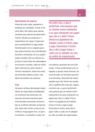 livro05_34-61   25.07.06   18:14   Page 55




                                                                                   55


  Apresentação da empresa
                                             Cá entre nós, o que é
  Antes de mais nada, apresente a
                                             preferível: uma pessoa que
  empresa ao candidato. Conte a his-
                                             se mostre como realmente
  tória dela, fale sobre seus valores,
                                             é ou que interprete um papel
  comente seus planos de desenvolvi-
                                             que não é o dela? Como
  mento. Venda sua empresa e a
                                             diriam os jogadores de
  importância do cargo. É essencial
                                             futebol, treino é treino, jogo
  que o pretendente à vaga esteja
                                             é jogo. Entrevista é treino,
  familiarizado com o negócio para
                                             dia-a-dia é jogo! Cabe a
  que possa otimizar sua contribuição
                                             cada um se adaptar ou não
  durante a entrevista. Se sua organi-
                                             ao estilo da organização.
  zação mantém site na internet ou
  já serviu como tema de reportagens
  em jornais e revistas, cabe ao candi-      nos sóbrios, gravatas de cores dis-
  dato informar-se, pelo menos o             cretas, cintos combinando com os
  mínimo necessário, sobre ela antes         sapatos e jamais meias brancas. Se
  da entrevista. Mesmo assim, não            você dá valor às fantasias durante
  deixe de vender sua empresa.               as entrevistas, desconfie de todos
                                             aqueles que não forem de acordo
  Traje                                      com o padrão dos manuais. Agora,
  Há quem atribua demasiada impor-           cá entre nós, o que é preferível:
  tância ao traje do(a) candidato(a)         uma pessoa que se mostre como
  no momento da entrevista. Os               realmente é ou que interprete um
  manuais de boas maneiras para              papel que não é o dela? Como
  entrevistados costumam recomen-            diriam os jogadores de futebol,
  dar às mulheres decotes comporta-          treino é treino, jogo é jogo.
  dos, saias não muito curtas ou ter-        Entrevista é treino, dia-a-dia é
  ninhos e maquiagem leve. Já para           jogo! Cabe a cada um se adaptar
  os homens, o conselho é vestir ter-        ou não ao estilo da organização.
 