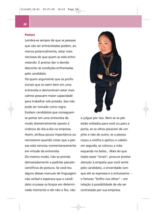 livro05_34-61   25.07.06   18:14   Page 56




 56


  Postura
  Lembre-se sempre de que as pessoas
  que vão ser entrevistadas podem, ao
  menos potencialmente, estar mais
  nervosas do que quem as está entre-
  vistando. É preciso dar o devido
  desconto às condições enfrentadas
  pelo candidato.
  Há quem argumente que os profis-
  sionais que se saem bem em uma
  entrevista e demonstram estar mais
  calmos possuem maior capacidade
  para trabalhar sob pressão. Isso não
  pode ser tomado como regra.
  Existem candidatos que conseguem
  se portar em uma entrevista de             o julgue por isso. Nem se os pés
  modo diametralmente oposto à               estão voltados para você ou para a
  vivência do dia-a-dia na empresa.          porta, se os olhos piscaram de um
  Assim, atribua pouca importância ao        jeito e não de outro, se a pessoa
  nervosismo quando notar que a pes-         coçou a orelha e ajeitou o cabelo
  soa está nervosa momentaneamente           em seguida, se colocou a mão
  em virtude da entrevista.                  esquerda no bolso... Mais do que
  Do mesmo modo, não se prenda               todos esses “sinais”, procure prestar
  demasiadamente a padrões pseudo-           atenção à empatia que você sente
  científicos de postura. Se você leu        pelo candidato, a sinceridade com
  alguns desses manuais de linguagem         que ele se expressa e o entusiasmo –
  não verbal e esperava que o candi-         o famoso “brilho nos olhos” – em
  dato cruzasse os braços em determi-        relação à possibilidade de ele ser
  nado momento e ele não o fez, não          contratado por sua empresa.
 