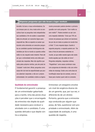 livro05_34-61      25.07.06       18:14     Page 57




                                                                                                       57


        Dispense perguntas que não levam a lugar nenhum

    Acredite: há bons e maus entrevistadores. De       mente provocador poderia devolver a primeira
    uns tempos para cá, virou moda entre os exe-       questão com outra pergunta: “Com molho ou
    cutivos fazer as perguntas mais estapafúrdias      sem molho?”. Poderia também se sair com
    aos candidatos a fim de avaliar a capacidade       uma resposta relativista: “Creio que 70% do
    deles de articular um raciocínio lógico para       número de pessoas que entram em lanchone-
    respondê-las. Não se espante se souber que         tes por dia em todos os países do mundo fora
    durante certa entrevista um executivo pergun-      a Índia”. É uma resposta lógica. Quanto à
    tou ao candidato quantos hambúrgueres são          segunda pergunta, a resposta poderia ser: “De
    vendidos por dia no mundo ou quantos aviões        toda a frota de aeronaves existentes no
    estão no céu naquele exato instante. Pode até      mundo, as que estão voando agora são exata-
    ser que o entrevistado tenha uma idéia apro-       mente aquelas que não estão em terra”.
    ximada das respostas. Mas não significa que        Perguntas estúpidas, respostas cretinas.
    saiba pelos próprios méritos, pois ele pode ter    “Pegadinhas” como essas combinam mais
    “chutado” muito bem. Afinal, perguntas como        com programas de televisão e não com entre-
    essas têm tal nível de especificidade que pou-     vistas de emprego. Existe uma certa dose de
    cos saberiam responder, a não ser o próprio        humilhação nesse tipo de conduta, como se
    entrevistador. Um candidato criativo ou ligeira-   fosse para mostrar quem está no comando.



  Qualidade do entrevistador                           Entrevistar um estagiário envolve
  É fundamental garantir a presença                    um nível de exigência diverso do
  de um entrevistador gabaritado                       de um gerente, que, por sua vez, é
  para a tarefa. Uma das piores situa-                 diferente do de um diretor.
  ções é perceber que o encarregado                    Portanto, garanta que a entrevista
  da entrevista não dispõe da quali-                   seja conduzida por alguém que
  dade necessária para conduzir a                      possa, de fato, questionar com pro-
  atividade com o candidato. É uma                     priedade o entrevistado. Além da
  questão delicada e que depõe con-                    capacidade de avaliação, é uma
  tra a empresa.                                       questão de respeito.
 