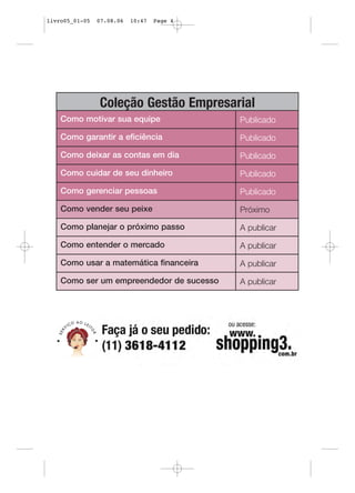 livro05_01-05   07.08.06   10:47   Page 4




                Coleção Gestão Empresarial
    Como motivar sua equipe                 Publicado

    Como garantir a eficiência              Publicado

    Como deixar as contas em dia            Publicado

    Como cuidar de seu dinheiro             Publicado

    Como gerenciar pessoas                  Publicado

    Como vender seu peixe                   Próximo

    Como planejar o próximo passo           A publicar

    Como entender o mercado                 A publicar

    Como usar a matemática financeira       A publicar

    Como ser um empreendedor de sucesso     A publicar
 