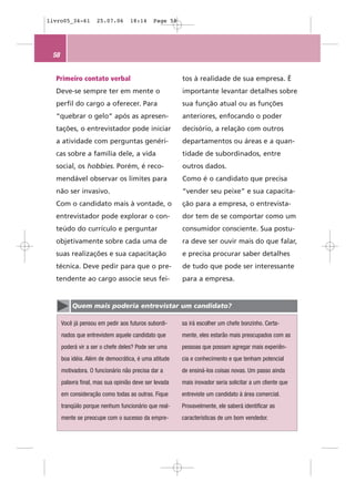 livro05_34-61        25.07.06      18:14     Page 58




 58


  Primeiro contato verbal                              tos à realidade de sua empresa. É
  Deve-se sempre ter em mente o                        importante levantar detalhes sobre
  perfil do cargo a oferecer. Para                     sua função atual ou as funções
  “quebrar o gelo” após as apresen-                    anteriores, enfocando o poder
  tações, o entrevistador pode iniciar                 decisório, a relação com outros
  a atividade com perguntas genéri-                    departamentos ou áreas e a quan-
  cas sobre a família dele, a vida                     tidade de subordinados, entre
  social, os hobbies. Porém, é reco-                   outros dados.
  mendável observar os limites para                    Como é o candidato que precisa
  não ser invasivo.                                    “vender seu peixe” e sua capacita-
  Com o candidato mais à vontade, o                    ção para a empresa, o entrevista-
  entrevistador pode explorar o con-                   dor tem de se comportar como um
  teúdo do currículo e perguntar                       consumidor consciente. Sua postu-
  objetivamente sobre cada uma de                      ra deve ser ouvir mais do que falar,
  suas realizações e sua capacitação                   e precisa procurar saber detalhes
  técnica. Deve pedir para que o pre-                  de tudo que pode ser interessante
  tendente ao cargo associe seus fei-                  para a empresa.


          Quem mais poderia entrevistar um candidato?

      Você já pensou em pedir aos futuros subordi-     sa irá escolher um chefe bonzinho. Certa-
      nados que entrevistem aquele candidato que       mente, eles estarão mais preocupados com as
      poderá vir a ser o chefe deles? Pode ser uma     pessoas que possam agregar mais experiên-
      boa idéia. Além de democrática, é uma atitude    cia e conhecimento e que tenham potencial
      motivadora. O funcionário não precisa dar a      de ensiná-los coisas novas. Um passo ainda
      palavra final, mas sua opinião deve ser levada   mais inovador seria solicitar a um cliente que
      em consideração como todas as outras. Fique      entreviste um candidato à área comercial.
      tranqüilo porque nenhum funcionário que real-    Provavelmente, ele saberá identificar as
      mente se preocupe com o sucesso da empre-        características de um bom vendedor.
 