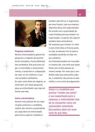 livro05_34-61   25.07.06   18:14   Page 59




                                                                                  59


                                             também pelo RH ou o responsável
                                             por essa função, caso sua empresa
                                             disponha dessa área especializada.
                                             De acordo com a quantidade de
                                             níveis hierárquicos que existem na
                                             organização, o superior do superior
                                             também deve entrevistá-lo.
                                             Há empresas que incluem no rotei-
                                             ro das entrevistas os futuros pares,
  Perguntas tradicionais                     ou seja, as pessoas com as quais o
  Muitos entrevistadores gostam de           candidato escolhido irá lidar em
  perguntar a respeito dos pontos            seu cotidiano.
  fortes (virtudes) e fracos (defeitos)      As entrevistas podem ser marcadas
  dos candidatos. Eles procuram jul-         no mesmo dia, mas evite que sejam
  gar a sinceridade, o autoconheci-          feitas com muitas pessoas ao
  mento, a autocrítica e a disposição        mesmo tempo. Por mais que o can-
  de cada um em melhorar o que               didato saiba que está sendo julga-
  não considera satisfatório.                do, o ambiente não precisa se asse-
  Se você, como dono do negócio, se          melhar a uma corte de julgamento.
  sente bem com essas perguntas,
  peça ao entrevistador que siga em
                                             Como é o candidato que
  frente com elas.
                                             precisa “vender seu peixe”
                                             e sua capacitação para a
  Outros entrevistadores
                                             empresa, o entrevistador tem
  Quanto mais pessoas de sua orga-
                                             de se comportar como um
  nização avaliarem o candidato,
                                             consumidor consciente.
  melhor. No mínimo o pretendente
                                             Sua postura deve ser ouvir
  ao cargo deve ser entrevistado
                                             mais do que falar.
  pelo futuro superior imediato e
 