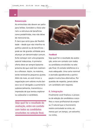 livro05_34-61   25.07.06   18:14   Page 60




 60


  Remuneração
  As entrevistas não devem ser palco
  para leilões. Considere a faixa sala-
  rial e a estrutura de benefícios
  como predefinidas, mas não deixe
  de mencioná-las.
  É claro que certo grau de flexibili-
  dade – desde que não interfira na
  política salarial ou de benefícios –
  pode ser de grande utilidade para
  alcançar um denominador comum.             Feedback
  Evite começar com uma proposta             Seja qual for o resultado da avalia-
  salarial indecorosa. A primeira            ção, entre em contato com todos
  oferta deve ser sempre bastante            os candidatos envolvidos na sele-
  próxima do que você tem realmen-           ção final. O contato telefônico é o
  te a oferecer. Assim, no máximo,           mais adequado. Uma carta nominal
  serão necessários pequenos ajustes.        e assinada agradecendo a partici-
  Além do mais, se você iniciar a            pação é outra boa alternativa. Por
  negociação com valores muito bai-          questão de respeito, jamais deixe
  xos e se vir obrigado a aumentá-lo         um candidato sem resposta.
  substancialmente, transmitirá a
  impressão de que tentou explorar           6. Integração
  ou subavaliar o candidato.                 Finalmente você finalizou o proces-
                                             so de seleção de candidatos e esco-
                                             lheu o novo profissional da empre-
   Seja qual for o resultado da
                                             sa. É natural que o funcionário
   avaliação, entre em contato
                                             recém-contratado se sinta, ao
   com todos os candidatos
                                             menos por um tempo, um estranho
   envolvidos na seleção final.
                                             no ninho.
 