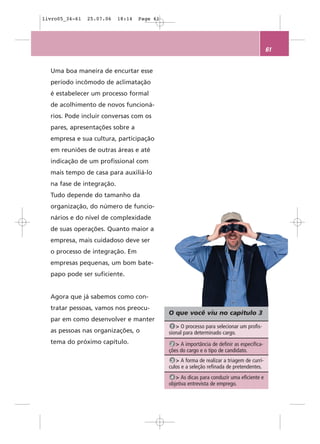 livro05_34-61   25.07.06   18:14   Page 61




                                                                                            61


  Uma boa maneira de encurtar esse
  período incômodo de aclimatação
  é estabelecer um processo formal
  de acolhimento de novos funcioná-
  rios. Pode incluir conversas com os
  pares, apresentações sobre a
  empresa e sua cultura, participação
  em reuniões de outras áreas e até
  indicação de um profissional com
  mais tempo de casa para auxiliá-lo
  na fase de integração.
  Tudo depende do tamanho da
  organização, do número de funcio-
  nários e do nível de complexidade
  de suas operações. Quanto maior a
  empresa, mais cuidadoso deve ser
  o processo de integração. Em
  empresas pequenas, um bom bate-
  papo pode ser suficiente.


  Agora que já sabemos como con-
  tratar pessoas, vamos nos preocu-
                                             O que você viu no capítulo 3
  par em como desenvolver e manter
                                              1 > O processo para selecionar um profis-
  as pessoas nas organizações, o             sional para determinado cargo.
  tema do próximo capítulo.                   2 > A importância de definir as especifica-
                                             ções do cargo e o tipo de candidato.
                                              3 > A forma de realizar a triagem de currí-
                                             culos e a seleção refinada de pretendentes.
                                              4 > As dicas para conduzir uma eficiente e
                                             objetiva entrevista de emprego.
 