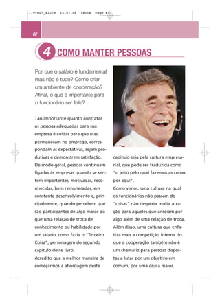 livro05_62-79   25.07.06   18:14   Page 62




 62



      4         COMO MANTER PESSOAS
  Por que o salário é fundamental
  mas não é tudo? Como criar
  um ambiente de cooperação?
  Afinal, o que é importante para
  o funcionário ser feliz?


  Tão importante quanto contratar
  as pessoas adequadas para sua
  empresa é cuidar para que elas
  permaneçam no emprego, corres-
  pondam às expectativas, sejam pro-
  dutivas e demonstrem satisfação.           capítulo seja pela cultura empresa-
  De modo geral, pessoas continuam           rial, que pode ser traduzida como
  ligadas às empresas quando se sen-         “o jeito pelo qual fazemos as coisas
  tem importantes, motivadas, reco-          por aqui”.
  nhecidas, bem remuneradas, em              Como vimos, uma cultura na qual
  constante desenvolvimento e, prin-         os funcionários não passam de
  cipalmente, quando percebem que            “coisas” não desperta muita atra-
  são participantes de algo maior do         ção para aqueles que anseiam por
  que uma relação de troca de                algo além de uma relação de troca.
  conhecimento ou habilidade por             Além disso, uma cultura que enfa-
  um salário, como fazia o “Terceiro         tiza mais a competição interna do
  Coisa”, personagem do segundo              que a cooperação também não é
  capítulo deste livro.                      um chamariz para pessoas dispos-
  Acredito que a melhor maneira de           tas a lutar por um objetivo em
  começarmos a abordagem deste               comum, por uma causa maior.
 