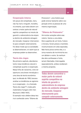 livro05_62-79   25.07.06   18:14   Page 63




                                                                                63


  Cooperação interna                         Prisioneiro”, uma história que
  Um pouco de competição, claro,             pode ensinar bastante sobre coo-
  não faz mal a ninguém. Acredito,           peração entre as pessoas de uma
  no entanto, que todos devem con-           mesma organização.
  centrar a maior parte do natural
  espírito competitivo no intuito de         ”Dilema do Prisioneiro”
  garantir a sobrevivência da empre-         Há muitas variações sobre esse
  sa dentro do ambiente selvagem             roteiro. Vamos a uma delas.
  do mercado. Cooperar internamen-           Dois suspeitos de um furto, Fulano
  te para competir externamente.             e Cicrano, foram presos e mantidos
  Foi desse modo que as sociedades           incomunicáveis em celas separadas.
  se desenvolveram, e é assim que as         Não havia prova contra eles, e a
  empresas podem se desenvolver.             única maneira de incriminá-los era
                                             um delatar o outro. Se nenhum
  Teoria dos Jogos                           dos dois confessasse o furto,
  No primeiro capítulo, abordamos            seriam libertados. Interrogados
  tanto nossa tendência natural à            separadamente, ambos receberam
  competição quanto à cooperação.            a mesma proposta.
  Nessa linha de raciocínio, creio ser
  oportuno uma breve introdução a
                                             Todos devem concentrar a
  uma área da teoria econômica
                                             maior parte do natural
  que, na década de 1950, buscava
                                             espírito competitivo no
  analisar as tendências ao egoísmo
                                             intuito de garantir a
  ou à cooperação – é a chamada
                                             sobrevivência da empresa
  Teoria dos Jogos14, criada pelo
                                             dentro do ambiente selvagem
  matemático húngaro John Von
                                             do mercado. Cooperar
  Neumann (1903-1957).
                                             internamente para
  O exemplo mais célebre dessa teo-
                                             competir externamente.
  ria é conhecido como “Dilema do
 