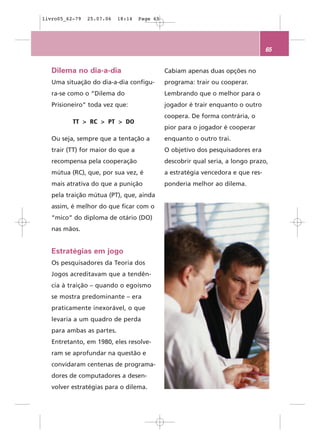 livro05_62-79   25.07.06   18:14   Page 65




                                                                                 65


   Dilema no dia-a-dia                       Cabiam apenas duas opções no
   Uma situação do dia-a-dia configu-        programa: trair ou cooperar.
   ra-se como o “Dilema do                   Lembrando que o melhor para o
   Prisioneiro” toda vez que:                jogador é trair enquanto o outro
                                             coopera. De forma contrária, o
          TT > RC > PT > DO
                                             pior para o jogador é cooperar
   Ou seja, sempre que a tentação a          enquanto o outro trai.
   trair (TT) for maior do que a             O objetivo dos pesquisadores era
   recompensa pela cooperação                descobrir qual seria, a longo prazo,
   mútua (RC), que, por sua vez, é           a estratégia vencedora e que res-
   mais atrativa do que a punição            ponderia melhor ao dilema.
   pela traição mútua (PT), que, ainda
   assim, é melhor do que ficar com o
   “mico” do diploma de otário (DO)
   nas mãos.


   Estratégias em jogo
   Os pesquisadores da Teoria dos
   Jogos acreditavam que a tendên-
   cia à traição – quando o egoísmo
   se mostra predominante – era
   praticamente inexorável, o que
   levaria a um quadro de perda
   para ambas as partes.
   Entretanto, em 1980, eles resolve-
   ram se aprofundar na questão e
   convidaram centenas de programa-
   dores de computadores a desen-
   volver estratégias para o dilema.
 