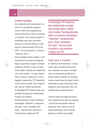 livro05_62-79   25.07.06   18:14   Page 66




 66


  A melhor estratégia
                                             A estratégia TFT mostrou
  Os programas de computador ins-
                                             que cooperação se paga
  critos na competição jogaram
                                             com cooperação, traição
  entre si 200 vezes seguidas em
                                             com traição. Paradoxalmente,
  fases eliminatórias até se conhecer
                                             todas as demais estratégias
  o vencedor. Para surpresa geral, a
                                             “espertas”, programadas
  estratégia que mais acumulou
                                             para “levar vantagem
  pontos no final de todas as roda-
                                             em tudo”, ficaram pelo
  das foi a denominada Tit for tat
                                             caminho e sucumbiram
  (TFT) – em português, é o famoso
                                             à lógica da TFT.
  “olho por olho”.
  De concepção muito simples, a TFT
  funcionava com base na seguinte            Lição para o trabalho
  lógica: a primeira reação é sempre         O “Dilema do Prisioneiro” é inspi-
  colaborar. Porém, a cada vez que           rador para situações que envol-
  fosse traída, retaliava na seqüência       vem relações humanas, em espe-
  com uma traição – ou seja, respon-         cial, em ambiente profissional.
  dia na mesma moeda. Se o outro             Desse modo, levando em conside-
  jogador cooperasse, TFT responde-          ração as premissas do jogo e trans-
  ria do mesmo modo, com coopera-            portando-as para nosso dia-a-dia,
  ção, até ser traída novamente.             podemos usar boa parte das con-
  A estratégia TFT mostrou que coo-          clusões desses experimentos.
  peração se paga com cooperação,
  traição com traição.                       • Nunca entre em jogos de soma
  Paradoxalmente, todas as demais            zero, aqueles que, para um ganhar,
  estratégias “espertas”, programa-          o outro tem de perder. Não se
  das para “levar vantagem em                preocupe com o que os outros
  tudo”, ficaram pelo caminho e              estão ganhando, trate você de
  sucumbiram à lógica da TFT.                ganhar o máximo que puder.
 