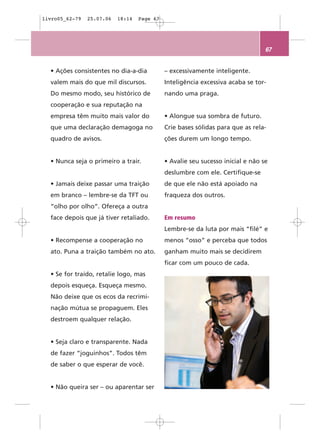 livro05_62-79   25.07.06   18:14   Page 67




                                                                                 67


  • Ações consistentes no dia-a-dia          – excessivamente inteligente.
  valem mais do que mil discursos.           Inteligência excessiva acaba se tor-
  Do mesmo modo, seu histórico de            nando uma praga.
  cooperação e sua reputação na
  empresa têm muito mais valor do            • Alongue sua sombra de futuro.
  que uma declaração demagoga no             Crie bases sólidas para que as rela-
  quadro de avisos.                          ções durem um longo tempo.


  • Nunca seja o primeiro a trair.           • Avalie seu sucesso inicial e não se
                                             deslumbre com ele. Certifique-se
  • Jamais deixe passar uma traição          de que ele não está apoiado na
  em branco – lembre-se da TFT ou            fraqueza dos outros.
  “olho por olho”. Ofereça a outra
  face depois que já tiver retaliado.        Em resumo
                                             Lembre-se da luta por mais “filé” e
  • Recompense a cooperação no               menos “osso” e perceba que todos
  ato. Puna a traição também no ato.         ganham muito mais se decidirem
                                             ficar com um pouco de cada.
  • Se for traído, retalie logo, mas
  depois esqueça. Esqueça mesmo.
  Não deixe que os ecos da recrimi-
  nação mútua se propaguem. Eles
  destroem qualquer relação.


  • Seja claro e transparente. Nada
  de fazer “joguinhos”. Todos têm
  de saber o que esperar de você.


  • Não queira ser – ou aparentar ser
 