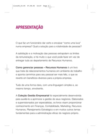 livro05_01-05   07.08.06   10:47   Page 5




  APRESENTAÇÃO


  O que faz um funcionário dar certo e encaixar “como uma luva”
  numa empresa? Qual a solução para a rotatividade de pessoas?


  A satisfação e a motivação das pessoas extrapolam os limites
  da remuneração, e há muito o que você pode fazer em vez de
  entregar tudo ao departamento de Recursos Humanos.


  Como gerenciar pessoas – Recursos Humanos é um livro
  que trata de relacionamentos humanos em ambiente de trabalho
  e aponta caminhos para seu pessoal ser mais feliz, o que se
  reverte em benefícios diversos para a própria empresa.


  Tudo de uma forma clara, com uma linguagem simples e, ao
  mesmo tempo, envolvente.


  A Coleção Gestão Empresarial foi especialmente desenvolvida
  para auxiliá-lo a aprimorar a gestão de seus negócios. Elaborados
  e supervisionados por especialistas, os livros visam proporcionar
  conhecimento em Finanças, Contabilidade, Marketing, Recursos
  Humanos, Planejamento Estratégico e em muitos outros temas
  fundamentais para a administração eficaz do negócio próprio.
 