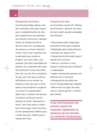 livro05_62-79   25.07.06   18:14   Page 68




 68


  Perspectiva de futuro                      Conjunto da obra
  Se precisasse eleger apenas uma            As conclusões a partir do “Dilema
  das conclusões como guia seguro            do Prisioneiro” ganham um senti-
  para o estabelecimento de rela-            do mais amplo quando analisadas
  ções cooperativas nas empresas,            em conjunto:
  sem dúvida, ficaria com o alonga-
  mento da sombra de futuro.                 • Recompensa pela cooperação
  Quanto maior for a perspectiva             (reconhecimento pelo trabalho).
  de preservar um bom relaciona-             • Retaliação pela traição (chamar
  mento, tanto mais investimos em            a atenção por algum erro).
  cooperação para mantê-lo.                  • Esquecimento da traição (apren-
  Imagine, por outro lado, uma               dizado com os erros)
  empresa com alta rotatividade de           • Não ser o primeiro a trair
  pessoal. Ali, as decisões são toma-        (regras e diretrizes que enfatizem
  das conforme o humor do chefe.             a cooperação).
  Este, por sua vez, tem consciência         • Ações consistentes (práticas con-
  de que, por mais que se esforce,           dizentes com o discurso).
  dificilmente vai se manter na              • Alargamento da sombra de
  empresa. Você acha que o chefe             futuro (longevidade das relações).
  estaria mais propenso a cooperar           • Não entrar em jogos de soma
  ou a trair? E a equipe dele?               zero (o “ganha-ganha” é melhor
  Nesse caso, a traição nem precisa-         para todos).
  ria ganhar contornos imorais.
  Bastaria ao chefe “abandonar o
                                             O que mais buscamos são
  barco” sem aviso prévio e saltar
                                             pessoas capazes de
  para outro lugar onde encontras-
                                             responder rapidamente às
  se mais perspectivas. Melhor para
                                             mudanças de um mercado
  o chefe que saiu, melhor para a
                                             em constante transformação.
  equipe que ficou.
 