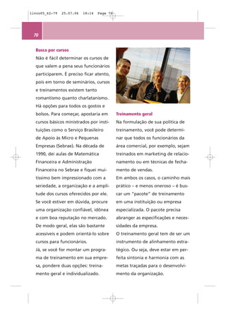 livro05_62-79   25.07.06   18:14   Page 70




 70


  Busca por cursos
  Não é fácil determinar os cursos de
  que valem a pena seus funcionários
  participarem. É preciso ficar atento,
  pois em torno de seminários, cursos
  e treinamentos existem tanto
  romantismo quanto charlatanismo.
  Há opções para todos os gostos e
  bolsos. Para começar, apostaria em         Treinamento geral
  cursos básicos ministrados por insti-      Na formulação de sua política de
  tuições como o Serviço Brasileiro          treinamento, você pode determi-
  de Apoio às Micro e Pequenas               nar que todos os funcionários da
  Empresas (Sebrae). Na década de            área comercial, por exemplo, sejam
  1990, dei aulas de Matemática              treinados em marketing de relacio-
  Financeira e Administração                 namento ou em técnicas de fecha-
  Financeira no Sebrae e fiquei mui-         mento de vendas.
  tíssimo bem impressionado com a            Em ambos os casos, o caminho mais
  seriedade, a organização e a ampli-        prático – e menos oneroso – é bus-
  tude dos cursos oferecidos por ele.        car um “pacote” de treinamento
  Se você estiver em dúvida, procure         em uma instituição ou empresa
  uma organização confiável, idônea          especializada. O pacote precisa
  e com boa reputação no mercado.            abranger as especificações e neces-
  De modo geral, elas são bastante           sidades da empresa.
  acessíveis e podem orientá-lo sobre        O treinamento geral tem de ser um
  cursos para funcionários.                  instrumento de alinhamento estra-
  Já, se você for montar um progra-          tégico. Ou seja, deve estar em per-
  ma de treinamento em sua empre-            feita sintonia e harmonia com as
  sa, pondere duas opções: treina-           metas traçadas para o desenvolvi-
  mento geral e individualizado.             mento da organização.
 