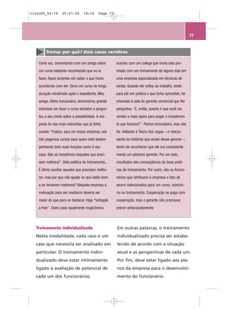 livro05_62-79      25.07.06       18:14     Page 71




                                                                                                       71


        Treinar por quê? Dois casos verídicos

    Certa vez, comentando com um amigo sobre          ocorreu com um colega que havia sido pre-
    um curso bastante reconhecido que eu ia           miado com um treinamento de alguns dias em
    fazer, fiquei surpreso em saber o que havia       uma empresa especializada em técnicas de
    acontecido com ele. Seria um curso de longa       venda. Quando ele voltou ao trabalho, ávido
    duração ministrado após o expediente. Meu         para pôr em prática o que tinha aprendido, foi
    amigo, ótimo funcionário, demonstrou grande       chamado à sala do gerente comercial que lhe
    interesse em fazer o curso também e pergun-       perguntou: “E, então, quanto é que você vai
    tou a seu chefe sobre a possibilidade. A res-     vender a mais agora para pagar o investimen-
    posta foi das mais estranhas que já tinha         to que fizemos?”. Parece brincadeira, mas não
    ouvido: “Fulano, aqui em nossa empresa, nós       foi. Voltando à Teoria dos Jogos – e relacio-
    não pagamos cursos para quem está desem-          nando às histórias que soube desse gerente –,
    penhando bem suas funções como é seu              tenho de reconhecer que ele era consistente-
    caso. Nós só investimos naqueles que preci-       mente um péssimo gerente. Por um lado,
    sam melhorar”. Bela política de treinamento...    resultados são conseqüência de boas práti-
    É ótimo auxiliar aqueles que precisam melho-      cas de treinamento. Por outro, são os funcio-
    rar, mas por que não ajudar os que estão bem      nários que retribuem à empresa o fato de
    a se tornarem melhores? Naquela empresa a         serem selecionados para um curso, seminá-
    motivação para ser medíocre deveria ser           rio ou treinamento. Cooperação se paga com
    maior do que para se destacar. Haja “tentação     cooperação, mas o gerente não precisava
    a trair”. Outro caso igualmente tragicômico       cobrar antecipadamente.




  Treinamento individualizado                         Em outras palavras, o treinamento
  Nesta modalidade, cada caso é um                    individualizado precisa ser estabe-
  caso que necessita ser analisado em                 lecido de acordo com a situação
  particular. O treinamento indivi-                   atual e as perspectivas de cada um.
  dualizado deve estar intimamente                    Por fim, deve estar ligado aos pla-
  ligado à avaliação de potencial de                  nos da empresa para o desenvolvi-
  cada um dos funcionários.                           mento do funcionário.
 