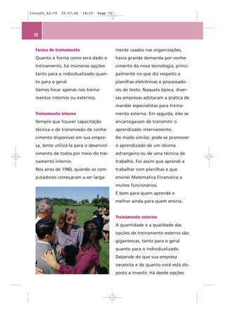 livro05_62-79   25.07.06   18:15   Page 72




 72


  Forma de treinamento                       mente usados nas organizações,
  Quanto à forma como será dado o            havia grande demanda por conhe-
  treinamento, há inúmeras opções            cimento da nova tecnologia, princi-
  tanto para o individualizado quan-         palmente no que diz respeito a
  to para o geral.                           planilhas eletrônicas e processado-
  Vamos focar apenas nos treina-             res de texto. Naquela época, diver-
  mentos internos ou externos.               sas empresas adotaram a prática de
                                             mandar especialistas para treina-
  Treinamento interno                        mento externo. Em seguida, eles se
  Sempre que houver capacitação              encarregavam de transmitir o
  técnica e de transmissão de conhe-         aprendizado internamente.
  cimento disponível em sua empre-           De modo similar, pode-se promover
  sa, tente utilizá-la para o desenvol-      o aprendizado de um idioma
  vimento de todos por meio do trei-         estrangeiro ou de uma técnica de
  namento interno.                           trabalho. Foi assim que aprendi a
  Nos anos de 1980, quando os com-           trabalhar com planilhas e que
  putadores começaram a ser larga-           ensinei Matemática Financeira a
                                             muitos funcionários.
                                             É bom para quem aprende e
                                             melhor ainda para quem ensina.


                                             Treinamento externo
                                             A quantidade e a qualidade das
                                             opções de treinamento externo são
                                             gigantescas, tanto para o geral
                                             quanto para o individualizado.
                                             Depende do que sua empresa
                                             necessita e de quanto você está dis-
                                             posto a investir. Há desde opções
 