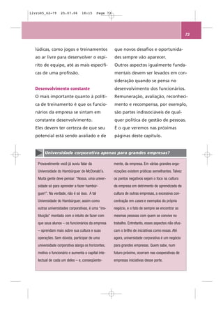 livro05_62-79      25.07.06       18:15        Page 73




                                                                                                          73


  lúdicas, como jogos e treinamentos                     que novos desafios e oportunida-
  ao ar livre para desenvolver o espí-                   des sempre vão aparecer.
  rito de equipe, até as mais específi-                  Outros aspectos igualmente funda-
  cas de uma profissão.                                  mentais devem ser levados em con-
                                                         sideração quando se pensa no
  Desenvolvimento constante                              desenvolvimento dos funcionários.
  O mais importante quanto à políti-                     Remuneração, avaliação, reconheci-
  ca de treinamento é que os funcio-                     mento e recompensa, por exemplo,
  nários da empresa se sintam em                         são partes indissociáveis de qual-
  constante desenvolvimento.                             quer política de gestão de pessoas.
  Eles devem ter certeza de que seu                      É o que veremos nas próximas
  potencial está sendo avaliado e de                     páginas deste capítulo.


        Universidade corporativa apenas para grandes empresas?

    Provavelmente você já ouviu falar da                 mente, da empresa. Em várias grandes orga-
    Universidade do Hambúrguer do McDonald´s.            nizações existem práticas semelhantes. Talvez
    Muita gente deve pensar: “Nossa, uma univer-         os pontos negativos sejam o foco na cultura
    sidade só para aprender a fazer hambúr-              da empresa em detrimento do aprendizado da
    guer!”. Na verdade, não é só isso. A tal             cultura de outras empresas, a excessiva con-
    Universidade do Hambúrguer, assim como               centração em cases e exemplos do próprio
    outras universidades corporativas, é uma “ins-       negócio, e o fato de sempre se encontrar as
    tituição” montada com o intuito de fazer com         mesmas pessoas com quem se convive no
    que seus alunos – os funcionários da empresa         trabalho. Entretanto, esses aspectos não ofus-
    – aprendam mais sobre sua cultura e suas             cam o brilho de iniciativas como essas. Até
    operações. Sem dúvida, participar de uma             agora, universidade corporativa é um negócio
    universidade corporativa alarga os horizontes,       para grandes empresas. Quem sabe, num
    motiva o funcionário e aumenta o capital inte-       futuro próximo, ocorram nas cooperativas de
    lectual de cada um deles – e, conseqüente-           empresas iniciativas desse porte.
 