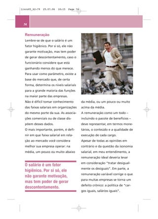 livro05_62-79   25.07.06   18:15   Page 74




 74


  Remuneração
  Lembre-se de que o salário é um
  fator higiênico. Por si só, ele não
  garante motivação, mas tem poder
  de gerar descontentamento, caso o
  funcionário considere que está
  ganhando menos do que merece.
  Para usar como parâmetro, existe a
  base do mercado que, de certa
  forma, determina os níveis salariais
  para a grande maioria das funções
  na maior parte das empresas.
  Não é difícil tomar conhecimento           da média, ou um pouco ou muito
  das faixas salariais em organizações       acima da média.
  do mesmo porte da sua. As associa-         A remuneração como um todo –
  ções comerciais ou de classe dis-          incluindo o pacote de benefícios –
  põem desses dados.                         deve representar, em termos mone-
  O mais importante, porém, é defi-          tários, o conteúdo e a qualidade de
  nir em que faixa salarial em rela-         execução de cada cargo.
  ção ao mercado você considera              Apesar de todas as opiniões em
  melhor sua empresa operar: na              contrário e da questão da isonomia
  média, um pouco ou muito abaixo            salarial, em meu entendimento, a
                                             remuneração ideal deveria levar
                                             em consideração “tratar desigual-
  O salário é um fator
                                             mente os desiguais”. Em parte, a
  higiênico. Por si só, ele
                                             remuneração variável corrige o que
  não garante motivação,
                                             para muitas empresas se torna um
  mas tem poder de gerar
                                             defeito crônico: a política de “car-
  descontentamento.
                                             gos iguais, salários iguais”.
 