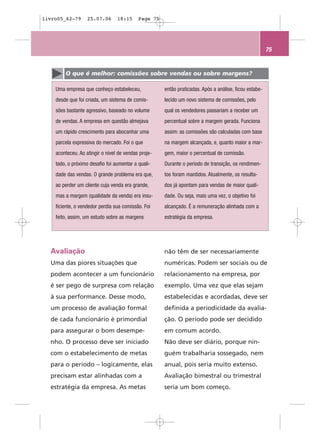 livro05_62-79      25.07.06      18:15     Page 75




                                                                                                       75


        O que é melhor: comissões sobre vendas ou sobre margens?

    Uma empresa que conheço estabeleceu,             então praticadas. Após a análise, ficou estabe-
    desde que foi criada, um sistema de comis-       lecido um novo sistema de comissões, pelo
    sões bastante agressivo, baseado no volume       qual os vendedores passariam a receber um
    de vendas. A empresa em questão almejava         percentual sobre a margem gerada. Funciona
    um rápido crescimento para abocanhar uma         assim: as comissões são calculadas com base
    parcela expressiva do mercado. Foi o que         na margem alcançada, e, quanto maior a mar-
    aconteceu. Ao atingir o nível de vendas proje-   gem, maior o percentual de comissão.
    tado, o próximo desafio foi aumentar a quali-    Durante o período de transição, os rendimen-
    dade das vendas. O grande problema era que,      tos foram mantidos. Atualmente, os resulta-
    ao perder um cliente cuja venda era grande,      dos já apontam para vendas de maior quali-
    mas a margem (qualidade da venda) era insu-      dade. Ou seja, mais uma vez, o objetivo foi
    ficiente, o vendedor perdia sua comissão. Foi    alcançado. É a remuneração alinhada com a
    feito, assim, um estudo sobre as margens         estratégia da empresa.




  Avaliação                                          não têm de ser necessariamente
  Uma das piores situações que                       numéricas. Podem ser sociais ou de
  podem acontecer a um funcionário                   relacionamento na empresa, por
  é ser pego de surpresa com relação                 exemplo. Uma vez que elas sejam
  à sua performance. Desse modo,                     estabelecidas e acordadas, deve ser
  um processo de avaliação formal                    definida a periodicidade da avalia-
  de cada funcionário é primordial                   ção. O período pode ser decidido
  para assegurar o bom desempe-                      em comum acordo.
  nho. O processo deve ser iniciado                  Não deve ser diário, porque nin-
  com o estabelecimento de metas                     guém trabalharia sossegado, nem
  para o período – logicamente, elas                 anual, pois seria muito extenso.
  precisam estar alinhadas com a                     Avaliação bimestral ou trimestral
  estratégia da empresa. As metas                    seria um bom começo.
 