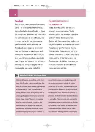 livro05_62-79        25.07.06      18:15     Page 76




 76


  Feedback                                             Reconhecimento e
  Entretanto, sempre que for neces-                    recompensa
  sário – e independentemente da                       Todo mundo gosta de ter seu
  periodicidade da avaliação –, deve                   esforço recompensado. Todo
  ser dado um feedback ao funcioná-                    mundo gosta de receber coopera-
  rio com relação à sua atitude, seu                   ção em troca de cooperação.
  comportamento ou mesmo sua                           Assim, alinhar a administração por
  performance. Nunca deixe um                          objetivos (APO) a sistemas de boni-
  feedback para depois, a não ser                      ficação por performance é uma
  que você possa se expressar mal,                     ótima idéia. Desse modo, os pro-
  como nos momentos de irritação.                      cessos tornam-se claros e são discu-
  Um funcionário avaliado percebe                      tidos aberta e francamente, e o
  que o que faz e como faz é impor-                    feedback é periódico – ou seja, o
  tante para a organização e traz                      funcionário sabe a todo tempo
  motivação para seu trabalho.                         como está se saindo.


           Administração por objetivos

      Voltando à herança do psicólogo norte-ameri-     aumento de vendas, contratação de pessoal
      cano Peter Drucker, a administração por obje-    de vendas ou de apoio, redução de custos
      tivos (APO) busca alinhar toda a empresa para    numa área ou em outra, uma adequação aqui,
      a mesma direção. A alta cúpula define as         outro ajuste ali. Feedbacks ao degrau superior
      metas globais a serem alcançadas quanto a        são fornecidos como maneira de aprimorar o
      vendas, participação de mercado, lucrativida-    processo. No final, as metas são estabelecidas
      de etc. Essas metas “descem” em cascata          e acordadas. Posteriormente, são acompanha-
      pela hierarquia, chegando a cada um dos          das para que sejam providenciadas as devidas
      departamentos da organização. Neles são          correções de curso. Assim, os objetivos indivi-
      decompostas em metas específicas, como           duais caminham em sintonia com os coleti-
      investimentos na produção para sustentar o       vos, alinhados estrategicamente. Cooperação!
 