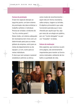 livro05_62-79   25.07.06   18:15   Page 77




                                                                                 77


  Formas de premiação                        como modo de reconhecimento –
  É bom ter especial atenção ao              sejam eles em forma monetária,
  seguinte ponto: um bom sistema             vales-compra, viagens ou brindes.
  de premiação não deve enfatizar o          O objetivo primordial é que cada
  trabalho solitário e individual.           funcionário perceba que é reco-
  Precisa ser evitada a síndrome do          nhecido por aquilo que faz, seja
  “eu fiz a minha parte”.                    por meio de um elogio em público,
  Desse modo, um sistema adequado            por um “muito obrigado” ou por
  de recompensa tem início com um            uns “trocados” no bolso.
  determinado peso para as metas
  globais da empresa, outro para as          Fatores de motivação
  metas do departamento ou da                Dois aspectos, que veremos na pró-
  equipe e, aí sim, outro para as            xima página, são extremamente
  metas individuais.                         importantes para manter os funcio-
  É claro que nem sempre é possível          nários motivados: ambiente de tra-
  estabelecer prêmios ou bônus               balho e qualidade de vida.
 