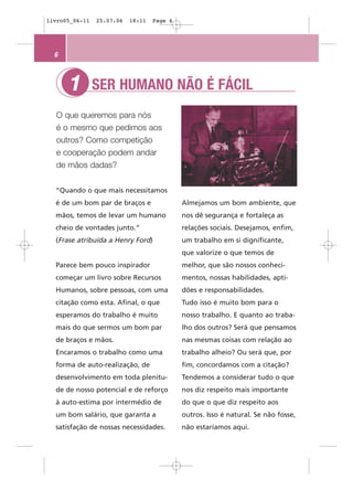 livro05_06-11   25.07.06   18:11   Page 6




  6



      1         SER HUMANO NÃO É FÁCIL
  O que queremos para nós
  é o mesmo que pedimos aos
  outros? Como competição
  e cooperação podem andar
  de mãos dadas?


  “Quando o que mais necessitamos
  é de um bom par de braços e               Almejamos um bom ambiente, que
  mãos, temos de levar um humano            nos dê segurança e fortaleça as
  cheio de vontades junto.”                 relações sociais. Desejamos, enfim,
  (Frase atribuída a Henry Ford)            um trabalho em si dignificante,
                                            que valorize o que temos de
  Parece bem pouco inspirador               melhor, que são nossos conheci-
  começar um livro sobre Recursos           mentos, nossas habilidades, apti-
  Humanos, sobre pessoas, com uma           dões e responsabilidades.
  citação como esta. Afinal, o que          Tudo isso é muito bom para o
  esperamos do trabalho é muito             nosso trabalho. E quanto ao traba-
  mais do que sermos um bom par             lho dos outros? Será que pensamos
  de braços e mãos.                         nas mesmas coisas com relação ao
  Encaramos o trabalho como uma             trabalho alheio? Ou será que, por
  forma de auto-realização, de              fim, concordamos com a citação?
  desenvolvimento em toda plenitu-          Tendemos a considerar tudo o que
  de de nosso potencial e de reforço        nos diz respeito mais importante
  à auto-estima por intermédio de           do que o que diz respeito aos
  um bom salário, que garanta a             outros. Isso é natural. Se não fosse,
  satisfação de nossas necessidades.        não estaríamos aqui.
 