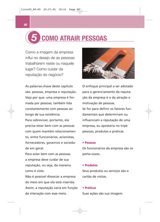 livro05_80-89   25.07.06   18:16   Page 80




 80



      5         COMO ATRAIR PESSOAS
  Como a imagem da empresa
  influi no desejo de as pessoas
  trabalharem neste ou naquele
  lugar? Como cuidar da
  reputação do negócio?


  As palavras-chave deste capítulo           O enfoque principal a ser adotado
  são: pessoas, empresa e reputação.         para o gerenciamento da reputa-
  Veja por que: uma empresa é for-           ção da empresa é o da atração e
  mada por pessoas; também lida              motivação de pessoas.
  constantemente com pessoas ao              Se for para definir os fatores fun-
  longo de sua existência.                   damentais que determinam ou
  Para sobreviver, portanto, ela             influenciam a reputação de uma
  precisa estar bem com as pessoas           empresa, eu apostaria no tripé
  com quem mantém relacionamen-              pessoas, produtos e práticas.
  to, entre funcionários, acionistas,
  fornecedores, governos e socieda-          • Pessoas
  de em geral.                               Os funcionários da empresa são os
  Para estar bem com as pessoas,             porta-vozes.
  a empresa deve cuidar de sua
  reputação, ou seja, da maneira             • Produtos
  como é vista.                              Seus produtos ou serviços são o
  Não é possível dissociar a empresa         cartão de visitas.
  do meio em que ela está inserida.
  Assim, a reputação varia em função         • Práticas
  da interação com esse meio.                Suas ações são sua imagem.
 