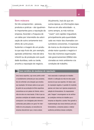 livro05_80-89      25.07.06      18:16     Page 81




                                                                                                      81


  Sem máscara                                        Atualmente, mais do que em
  Os três componentes – pessoas,                     outras épocas, as informações espa-
  produtos e práticas – são igualmen-                lham-se em alta velocidade – e,
  te importantes para a reputação da                 como sempre, as más notícias
  empresa. Esconder a fraqueza de                    “voam” com rapidez inigualável,
  um deles por intermédio da valori-                 principalmente pela quantidade
  zação de outro certamente terá                     cada vez maior dos chamados con-
  efeito de curto prazo.                             sumidores conscientes. A exposição
  Sustentar a imagem de um produ-                    da marca ou da empresa torna-se
  to que seja fruto de, por exemplo,                 ainda maior quando o negócio é
  agressão ambiental, mão-de-obra                    foco das inúmeras organizações
  infantil ou de produção com quali-                 não governamentais (ONGs) rela-
  dade duvidosa, cedo ou tarde,                      cionadas ao meio ambiente e às
  arranha a reputação do negócio.                    condições de trabalho.


        Caso verídico de mudança de reputação

    Uma marca esportiva, cujo nome prefiro omitir    mais associada à exploração do trabalho
    e mundialmente conhecida por seus produtos,      infantil e à utilização da mão-de-obra quase
    teve de enfrentar uma situação que envolvia      escrava do que aos esportes. Um típico caso
    sua reputação. Há tempos sabia-se que gran-      de reputação negativa. A questão foi resolvida
    de parte de sua produção de tênis esportivos     apenas com base num rigoroso programa de
    concentrava-se em países do Oriente, onde a      seleção de fornecedores. Os responsáveis
    mão-de-obra era mais barata. O fato é que as     pela “triagem” encarregavam-se de verificar
    precárias condições de trabalho nesses países    as condições mínimas de trabalho que a
    começaram a ser divulgadas pela internet e       empresa se dispunha a aceitar. Para garantir a
    conhecidas pelo público em geral. Por inter-     implementação das novas diretrizes junto aos
    médio de uma pesquisa, os executivos da          fornecedores, a empresa passou a realizar
    empresa descobriram que a marca estava           auditorias periódicas dessas condições.
 