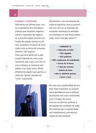 livro05_80-89   25.07.06   18:16   Page 82




 82


  Imagem x conteúdo                          Retomando o caso da empresa de
  Felizmente nos últimos anos, mui-          material esportivo, para o consumi-
  tos empresários têm alterado as            dor, era como se as etiquetas das
  práticas que impactam negativa-            camisetas revelassem as verdadei-
  mente a reputação do negócio.              ras condições em que foram produ-
  Se as transformações ocorrem em            zidas, como ilustrado abaixo.15
  função de pressão externa ou de
  uma verdadeira mudança de orien-
                                                       • TAMANHO 42
  tação entre os donos do empreen-
                                                     • Fabricado na Índia
  dimento, não importa.
                                                       • 50% algodão
  Claro que seria preferível a ade-
                                                       • 50% poliéster
  quação espontânea, mas o que
                                              • 100% exploração do trabalhador
  realmente vale é que, uma vez no
                                                     • Turnos de 14 horas
  novo enfoque, as empresas não
                                                     • 7 dias por semana
  voltem a ser como antes. Afinal,
                                                      • Salário de fome
  dificilmente alguém que ganhou o
                                                  • Não se admitem queixas
  status de “gente” aceitará ser
                                                        • Lavar a seco
  “coisa” novamente.


                                             Por mais que a publicidade do pro-
                                             duto fosse impecável, os consumi-
                                             dores perceberam que as práticas
                                             da empresa não eram condizentes
                                             com a imagem da marca.
                                             Uma vez no domínio público, a
                                             divulgação das condições de traba-
                                             lho mostrou que a insalubridade
                                             dos trabalhadores contradizia o
                                             slogan de vida saudável.
 