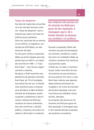 livro05_80-89   25.07.06   18:16   Page 83




                                                                                   83


   Toque de despertar
                                             Sua empresa não precisa ser
   Esse tipo de reação dos consumido-
                                             do tamanho da Shell para
   res e do mercado funciona como
                                             gozar de boa reputação. A
   um “toque de despertar” para a
                                             mensagem aqui é: dê a
   empresa que opera com base em
                                             devida atenção às pessoas,
   práticas pouco aceitáveis.
                                             aos produtos e às práticas.
   Certa vez, participei de um seminá-
   rio em Oxford, na Inglaterra, con-
   duzido por Phill Watts, um alto           Durante a exposição, Watts não
   executivo da Shell.                       reclamou da ação do Greenpeace.
   Foi ele quem utilizou a expressão         Ao contrário, considerou o episó-
   Wake up call (ou ligação para des-        dio como um verdadeiro Wake up
   pertar) para se referir a um episó-       call para a empresa ficar atenta às
   dio ocorrido em 1995 – o “Caso            suas próximas ações.
   Brent Spar” – que marcou negati-          A Shell, por um lado, é reconheci-
   vamente a empresa.                        da por cuidar muito bem de seus
   Na época, a Shell mantinha uma            funcionários, de seus produtos e
   plataforma de petróleo chamada            de suas práticas. Por outro, o caso
   Brent Spar, de 15 mil toneladas,          Brent Spar mostrou que algumas
   que estava fora de uso. A solução         dessas práticas precisavam ser
   mais econômica para a empresa             mudadas e, em nome da manuten-
   seria afundá-la no Mar do Norte.          ção da boa reputação e de uma
   Ativistas do Greenpeace, porém,           nova leitura da realidade, foram,
   ocuparam a plataforma e denun-            de fato, alteradas.
   ciaram a decisão da Shell que             Sua empresa não precisa ser do
   resultaria em danos ambientais.           tamanho da Shell para gozar de
   Para não confrontar a opinião             boa reputação. A mensagem aqui
   pública, a empresa concordou em           é: dê a devida atenção às pessoas,
   rebocar a Brent Spar e sucateá-la.        aos produtos e às práticas.
 