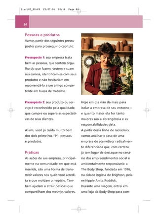 livro05_80-89   25.07.06   18:16   Page 84




 84


  Pessoas e produtos
  Vamos partir dos seguintes pressu-
  postos para prosseguir o capítulo:


  Pressuposto 1: sua empresa trata
  bem as pessoas, que sentem orgu-
  lho do que fazem, vestem e suam
  sua camisa, identificam-se com seus
  produtos e não hesitariam em
  recomendá-la a um amigo compe-
  tente em busca de trabalho.


  Pressuposto 2: seu produto ou ser-         Hoje em dia não dá mais para
  viço é reconhecido pela qualidade,         isolar a empresa de seu entorno –
  que cumpre ou supera as expectati-         e quanto maior ela for tanto
  vas de seus clientes.                      maiores são a abrangência e as
                                             responsabilidades dela.
  Assim, você já cuida muito bem             A partir dessa linha de raciocínio,
  dos dois primeiros “P”: pessoas            vamos analisar o caso de uma
  e produtos.                                empresa de cosméticos radicalmen-
                                             te diferenciada que, com certeza,
  Práticas                                   já tem lugar de destaque no cená-
  As ações de sua empresa, principal-        rio dos empreendimentos social e
  mente na comunidade em que está            ambientalmente responsáveis: a
  inserida, são uma forma de trans-          The Body Shop, fundada em 1976,
  mitir valores nos quais você acredi-       na cidade inglesa de Brighton, pela
  ta e que moldam o negócio. Tam-            ex-hippie Anita Roddick.
  bém ajudam a atrair pessoas que            Durante uma viagem, entrei em
  compartilham dos mesmos valores.           uma loja da Body Shop para com-
 