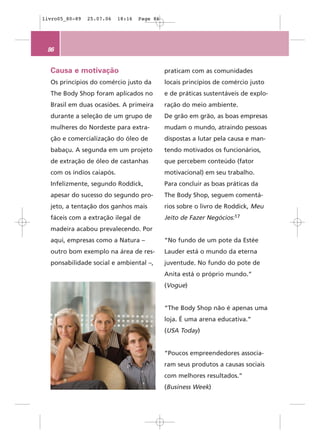 livro05_80-89   25.07.06   18:16   Page 86




 86


  Causa e motivação                          praticam com as comunidades
  Os princípios do comércio justo da         locais princípios de comércio justo
  The Body Shop foram aplicados no           e de práticas sustentáveis de explo-
  Brasil em duas ocasiões. A primeira        ração do meio ambiente.
  durante a seleção de um grupo de           De grão em grão, as boas empresas
  mulheres do Nordeste para extra-           mudam o mundo, atraindo pessoas
  ção e comercialização do óleo de           dispostas a lutar pela causa e man-
  babaçu. A segunda em um projeto            tendo motivados os funcionários,
  de extração de óleo de castanhas           que percebem conteúdo (fator
  com os índios caiapós.                     motivacional) em seu trabalho.
  Infelizmente, segundo Roddick,             Para concluir as boas práticas da
  apesar do sucesso do segundo pro-          The Body Shop, seguem comentá-
  jeto, a tentação dos ganhos mais           rios sobre o livro de Roddick, Meu
  fáceis com a extração ilegal de            Jeito de Fazer Negócios:17
  madeira acabou prevalecendo. Por
  aqui, empresas como a Natura –             “No fundo de um pote da Estée
  outro bom exemplo na área de res-          Lauder está o mundo da eterna
  ponsabilidade social e ambiental –,        juventude. No fundo do pote de
                                             Anita está o próprio mundo.”
                                             (Vogue)


                                             “The Body Shop não é apenas uma
                                             loja. É uma arena educativa.”
                                             (USA Today)


                                             “Poucos empreendedores associa-
                                             ram seus produtos a causas sociais
                                             com melhores resultados.”
                                             (Business Week)
 