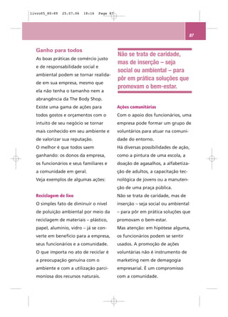 livro05_80-89   25.07.06   18:16   Page 87




                                                                                  87


  Ganho para todos
                                             Não se trata de caridade,
  As boas práticas de comércio justo
                                             mas de inserção – seja
  e de responsabilidade social e
                                             social ou ambiental – para
  ambiental podem se tornar realida-
                                             pôr em prática soluções que
  de em sua empresa, mesmo que
                                             promovam o bem-estar.
  ela não tenha o tamanho nem a
  abrangência da The Body Shop.
  Existe uma gama de ações para              Ações comunitárias
  todos gostos e orçamentos com o            Com o apoio dos funcionários, uma
  intuito de seu negócio se tornar           empresa pode formar um grupo de
  mais conhecido em seu ambiente e           voluntários para atuar na comuni-
  de valorizar sua reputação.                dade do entorno.
  O melhor é que todos saem                  Há diversas possibilidades de ação,
  ganhando: os donos da empresa,             como a pintura de uma escola, a
  os funcionários e seus familiares e        doação de agasalhos, a alfabetiza-
  a comunidade em geral.                     ção de adultos, a capacitação tec-
  Veja exemplos de algumas ações:            nológica de jovens ou a manuten-
                                             ção de uma praça pública.
  Reciclagem de lixo                         Não se trata de caridade, mas de
  O simples fato de diminuir o nível         inserção – seja social ou ambiental
  de poluição ambiental por meio da          – para pôr em prática soluções que
  reciclagem de materiais – plástico,        promovam o bem-estar.
  papel, alumínio, vidro – já se con-        Mas atenção: em hipótese alguma,
  verte em benefício para a empresa,         os funcionários podem se sentir
  seus funcionários e a comunidade.          usados. A promoção de ações
  O que importa no ato de reciclar é         voluntárias não é instrumento de
  a preocupação genuína com o                marketing nem de demagogia
  ambiente e com a utilização parci-         empresarial. É um compromisso
  moniosa dos recursos naturais.             com a comunidade.
 