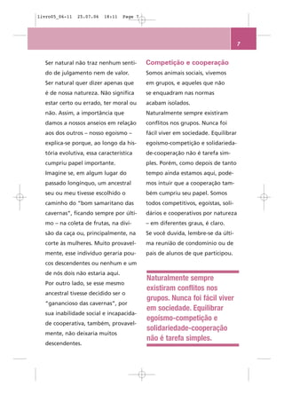 livro05_06-11   25.07.06   18:11   Page 7




                                                                                   7


  Ser natural não traz nenhum senti-        Competição e cooperação
  do de julgamento nem de valor.            Somos animais sociais, vivemos
  Ser natural quer dizer apenas que         em grupos, e aqueles que não
  é de nossa natureza. Não significa        se enquadram nas normas
  estar certo ou errado, ter moral ou       acabam isolados.
  não. Assim, a importância que             Naturalmente sempre existiram
  damos a nossos anseios em relação         conflitos nos grupos. Nunca foi
  aos dos outros – nosso egoísmo –          fácil viver em sociedade. Equilibrar
  explica-se porque, ao longo da his-       egoísmo-competição e solidarieda-
  tória evolutiva, essa característica      de-cooperação não é tarefa sim-
  cumpriu papel importante.                 ples. Porém, como depois de tanto
  Imagine se, em algum lugar do             tempo ainda estamos aqui, pode-
  passado longínquo, um ancestral           mos intuir que a cooperação tam-
  seu ou meu tivesse escolhido o            bém cumpriu seu papel. Somos
  caminho do “bom samaritano das            todos competitivos, egoístas, soli-
  cavernas”, ficando sempre por últi-       dários e cooperativos por natureza
  mo – na coleta de frutas, na divi-        – em diferentes graus, é claro.
  são da caça ou, principalmente, na        Se você duvida, lembre-se da últi-
  corte às mulheres. Muito provavel-        ma reunião de condomínio ou de
  mente, esse indivíduo geraria pou-        pais de alunos de que participou.
  cos descendentes ou nenhum e um
  de nós dois não estaria aqui.
                                            Naturalmente sempre
  Por outro lado, se esse mesmo
                                            existiram conflitos nos
  ancestral tivesse decidido ser o
                                            grupos. Nunca foi fácil viver
  “ganancioso das cavernas”, por
                                            em sociedade. Equilibrar
  sua inabilidade social e incapacida-
                                            egoísmo-competição e
  de cooperativa, também, provavel-
                                            solidariedade-cooperação
  mente, não deixaria muitos
                                            não é tarefa simples.
  descendentes.
 
