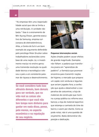 livro05_80-89   25.07.06   18:16   Page 88




 88


  “As empresas têm uma responsabi-
  lidade social que não se limita a
  uma retribuição. A caridade não
  basta.” Esse é o ensinamento de
  Min Kyung Choon, gerente-execu-
  tivo da Samsung, empresa sul-
  coreana de eletroeletrônicos.
  Aliás, a Coréia do Sul é um bom
  exemplo do argumento defendido
  pelo psicólogo Peter Drucker sobre         Pequenas intervenções sociais
  trabalhadores esclarecidos como            Ações simples podem causar efeitos
  base de uma nação. Lá, o investi-          de grande magnitude. Exemplos
  mento maciço no ensino gerou               não faltam: a padaria que transfor-
  uma tremenda revolução na quali-           ma jovens em “aprendizes de
  dade técnica e tecnológica e ele-          padeiro”; a farmácia que promove
  vou o país a um consistente pata-          encontros para transmitir noções
  mar de riqueza e desenvolvimento.          de higiene; o mercado que prepara
                                             um sopão com verduras e legumes
                                             que seriam jogados fora; a confec-
   Se você considera tudo isso
                                             ção que ajuda a desenvolver a coo-
   altruísta demais, bom demais
                                             perativa de costureiras; a loja de
   para ser verdade, que na
                                             materiais de construção que ilumi-
   vida real as coisas são
                                             na a praça pública ou reforma seus
   diferentes e que você não
                                             bancos; a loja de material esportivo
   tem tempo nem dinheiro para
                                             que estampa a camiseta do time do
   gastar em nada disso, pense,
                                             bairro; e assim por diante. Como se
   pelo menos, no aspecto
                                             pode notar, não é uma questão de
   econômico e na reputação
                                             orçamento. Basta demonstrar dis-
   de seu negócio.
                                             posição e dedicação.
 