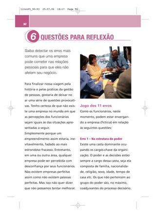 livro05_90-93   25.07.06   18:17   Page 90




 90



      6         QUESTÕES PARA REFLEXÃO
  Saiba detectar os erros mais
  comuns que uma empresa
  pode cometer nas relações
  pessoais para que eles não
  afetem seu negócio.


  Para finalizar nossa viagem pela
  história e pelas práticas da gestão
  de pessoas, gostaria de deixar no
  ar uma série de questões provocati-
  vas. Tenho certeza de que não exis-        Jogo dos 11 erros
  te uma empresa no mundo em que             Como os funcionários, neste
  as percepções dos funcionários             momento, podem estar enxergan-
  sejam iguais às das situações apre-        do a empresa (fictícia) em relação
  sentadas a seguir.                         às seguintes questões:
  Simplesmente porque um
  empreendimento assim estaria, ine-         Erro 1 – Na estrutura do poder
  vitavelmente, fadado ao mais               Existe uma casta dominante ocu-
  estrondoso fracasso. Entretanto,           pando os cargos-chave da organi-
  em uma ou outra área, qualquer             zação. O poder e as decisões estão
  empresa pode ser percebida com             sempre a cargo dessa casta, seja ela
  desconfiança por seus funcionários.        composta de família, nacionalida-
  Não existem empresas perfeitas             de, religião, sexo, idade, tempo de
  assim como não existem pessoas             casa etc. Os que não pertencem ao
  perfeitas. Mas isso não quer dizer         grupo do poder são, no máximo,
  que não possamos tentar melhorar.          coadjuvantes do processo decisório.
 