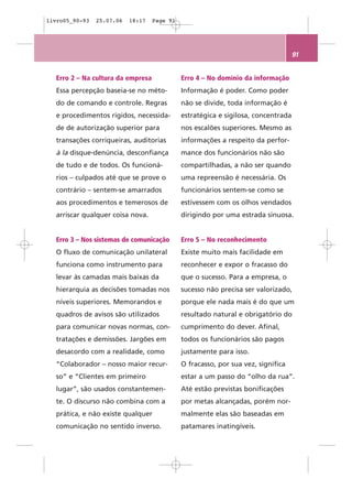 livro05_90-93   25.07.06   18:17   Page 91




                                                                                   91


  Erro 2 – Na cultura da empresa             Erro 4 – No domínio da informação
  Essa percepção baseia-se no méto-          Informação é poder. Como poder
  do de comando e controle. Regras           não se divide, toda informação é
  e procedimentos rígidos, necessida-        estratégica e sigilosa, concentrada
  de de autorização superior para            nos escalões superiores. Mesmo as
  transações corriqueiras, auditorias        informações a respeito da perfor-
  à la disque-denúncia, desconfiança         mance dos funcionários não são
  de tudo e de todos. Os funcioná-           compartilhadas, a não ser quando
  rios – culpados até que se prove o         uma repreensão é necessária. Os
  contrário – sentem-se amarrados            funcionários sentem-se como se
  aos procedimentos e temerosos de           estivessem com os olhos vendados
  arriscar qualquer coisa nova.              dirigindo por uma estrada sinuosa.


  Erro 3 – Nos sistemas de comunicação       Erro 5 – No reconhecimento
  O fluxo de comunicação unilateral          Existe muito mais facilidade em
  funciona como instrumento para             reconhecer e expor o fracasso do
  levar às camadas mais baixas da            que o sucesso. Para a empresa, o
  hierarquia as decisões tomadas nos         sucesso não precisa ser valorizado,
  níveis superiores. Memorandos e            porque ele nada mais é do que um
  quadros de avisos são utilizados           resultado natural e obrigatório do
  para comunicar novas normas, con-          cumprimento do dever. Afinal,
  tratações e demissões. Jargões em          todos os funcionários são pagos
  desacordo com a realidade, como            justamente para isso.
  “Colaborador – nosso maior recur-          O fracasso, por sua vez, significa
  so” e “Clientes em primeiro                estar a um passo do “olho da rua”.
  lugar”, são usados constantemen-           Até estão previstas bonificações
  te. O discurso não combina com a           por metas alcançadas, porém nor-
  prática, e não existe qualquer             malmente elas são baseadas em
  comunicação no sentido inverso.            patamares inatingíveis.
 