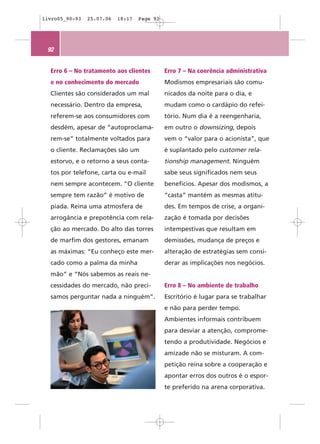livro05_90-93   25.07.06   18:17   Page 92




 92


  Erro 6 – No tratamento aos clientes        Erro 7 – Na coerência administrativa
  e no conhecimento do mercado               Modismos empresariais são comu-
  Clientes são considerados um mal           nicados da noite para o dia, e
  necessário. Dentro da empresa,             mudam como o cardápio do refei-
  referem-se aos consumidores com            tório. Num dia é a reengenharia,
  desdém, apesar de “autoproclama-           em outro o downsizing, depois
  rem-se” totalmente voltados para           vem o “valor para o acionista”, que
  o cliente. Reclamações são um              é suplantado pelo customer rela-
  estorvo, e o retorno a seus conta-         tionship management. Ninguém
  tos por telefone, carta ou e-mail          sabe seus significados nem seus
  nem sempre acontecem. “O cliente           benefícios. Apesar dos modismos, a
  sempre tem razão” é motivo de              “casta” mantém as mesmas atitu-
  piada. Reina uma atmosfera de              des. Em tempos de crise, a organi-
  arrogância e prepotência com rela-         zação é tomada por decisões
  ção ao mercado. Do alto das torres         intempestivas que resultam em
  de marfim dos gestores, emanam             demissões, mudança de preços e
  as máximas: “Eu conheço este mer-          alteração de estratégias sem consi-
  cado como a palma da minha                 derar as implicações nos negócios.
  mão” e “Nós sabemos as reais ne-
  cessidades do mercado, não preci-          Erro 8 – No ambiente de trabalho
  samos perguntar nada a ninguém”.           Escritório é lugar para se trabalhar
                                             e não para perder tempo.
                                             Ambientes informais contribuem
                                             para desviar a atenção, comprome-
                                             tendo a produtividade. Negócios e
                                             amizade não se misturam. A com-
                                             petição reina sobre a cooperação e
                                             apontar erros dos outros é o espor-
                                             te preferido na arena corporativa.
 