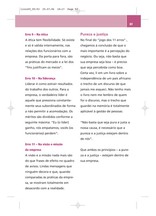 livro05_90-93   25.07.06    18:17   Page 93




                                                                                   93


   Erro 9 – Na ética                          Pureza e justiça
   A ética tem flexibilidade. Só existe       No final do “jogo dos 11 erros” ,
   e só é válida internamente, nas            chegamos à conclusão de que o
   relações dos funcionários com a            mais importante é a percepção do
   empresa. Da porta para fora, são           negócio. Ou seja, não basta que
   as práticas do mercado e a lei dos         sua empresa seja boa – é preciso
   “fins justificam os meios”.                que seja percebida como boa.
                                              Certa vez, li em um livro sobre a
   Erro 10 – Na liderança                     independência de um país africano
   Liderar é como extrair resultados          o trecho de um discurso de que
   do trabalho dos outros. Para a             jamais me esqueci. Não tenho mais
   empresa, o verdadeiro líder é              o livro nem me lembro de quem
   aquele que pressiona constante-            foi o discurso, mas o trecho que
   mente seus subordinados de forma           guardei na memória é totalmente
   a não permitir a acomodação. Os            aplicável à gestão de pessoas:
   méritos são divididos conforme a
   seguinte máxima: “Eu (o líder)             “Não basta que seja pura e justa a
   ganho, nós empatamos, vocês (os            nossa causa, é necessário que a
   funcionários) perdem”.                     pureza e a justiça estejam dentro
                                              de nós”.
   Erro 11 – Na visão e missão
   da empresa                                 Que ambos os princípios – a pure-
   A visão e a missão nada mais são           za e a justiça – estejam dentro de
   do que frases de efeito no quadro          sua empresa.
   de avisos. Lindas mensagens que
   ninguém decora e que, quando
   comparadas às práticas da empre-
   sa, se mostram totalmente em
   desacordo com a realidade.
 